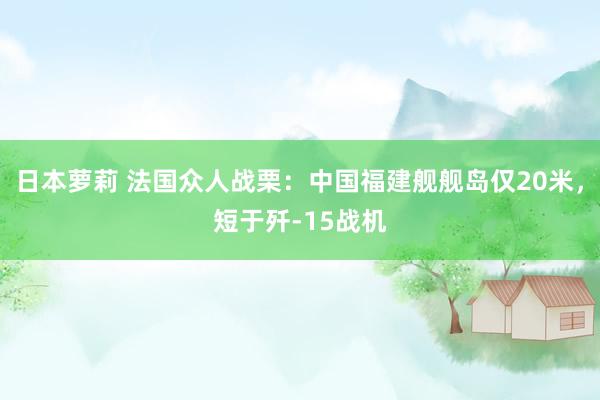 日本萝莉 法国众人战栗：中国福建舰舰岛仅20米，短于歼-15战机