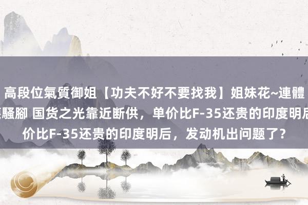 高段位氣質御姐【功夫不好不要找我】姐妹花~連體絲襪~大奶晃動~絲襪騷腳 国货之光靠近断供，单价比F-35还贵的印度明后，发动机出问题了？