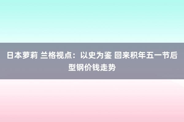 日本萝莉 兰格视点：以史为鉴 回来积年五一节后型钢价钱走势