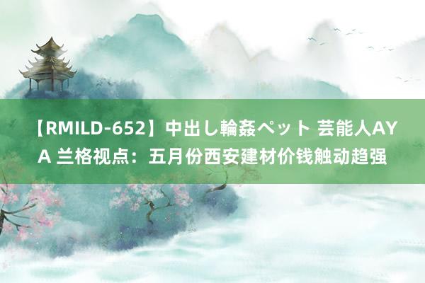 【RMILD-652】中出し輪姦ペット 芸能人AYA 兰格视点：五月份西安建材价钱触动趋强