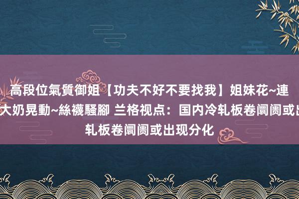 高段位氣質御姐【功夫不好不要找我】姐妹花~連體絲襪~大奶晃動~絲襪騷腳 兰格视点：国内冷轧板卷阛阓或出现分化