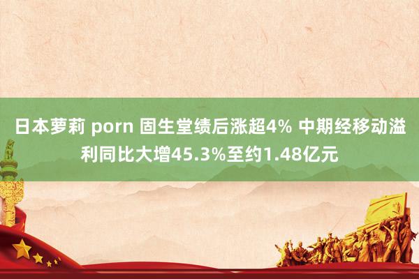 日本萝莉 porn 固生堂绩后涨超4% 中期经移动溢利同比大增45.3%至约1.48亿元