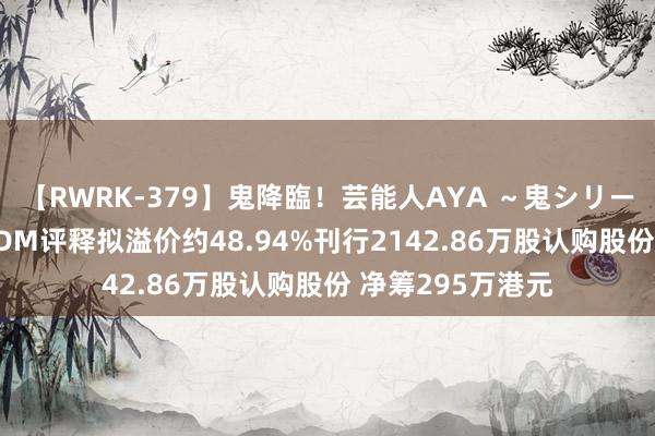 【RWRK-379】鬼降臨！芸能人AYA ～鬼シリーズ全制覇！～ SDM评释拟溢价约48.94%刊行2142.86万股认购股份 净筹295万港元