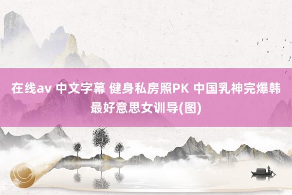 在线av 中文字幕 健身私房照PK 中国乳神完爆韩最好意思女训导(图)
