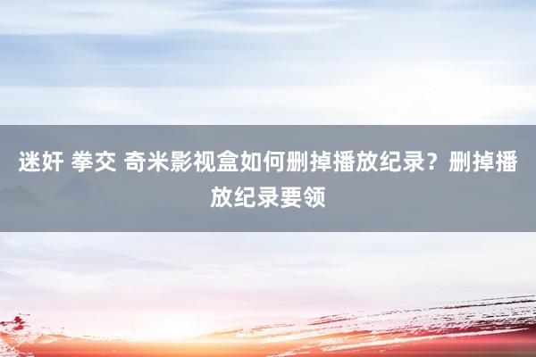 迷奸 拳交 奇米影视盒如何删掉播放纪录？删掉播放纪录要领