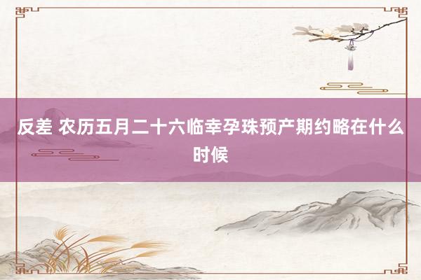 反差 农历五月二十六临幸孕珠预产期约略在什么时候