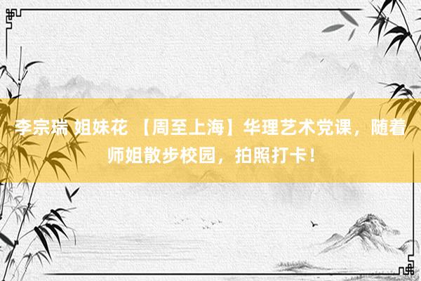 李宗瑞 姐妹花 【周至上海】华理艺术党课，随着师姐散步校园，拍照打卡！
