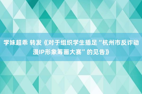 学妹超乖 转发《对于组织学生插足“杭州市反诈动漫IP形象筹画大赛”的见告》