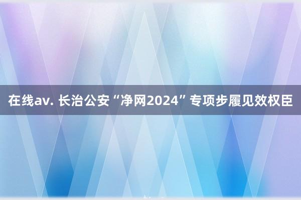 在线av. 长治公安“净网2024”专项步履见效权臣