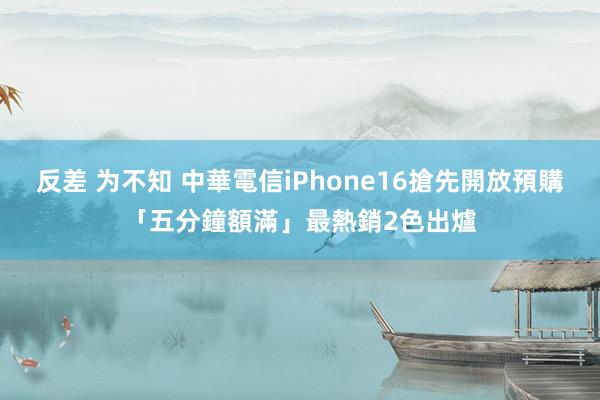 反差 为不知 中華電信iPhone16搶先開放預購「五分鐘額滿」　最熱銷2色出爐