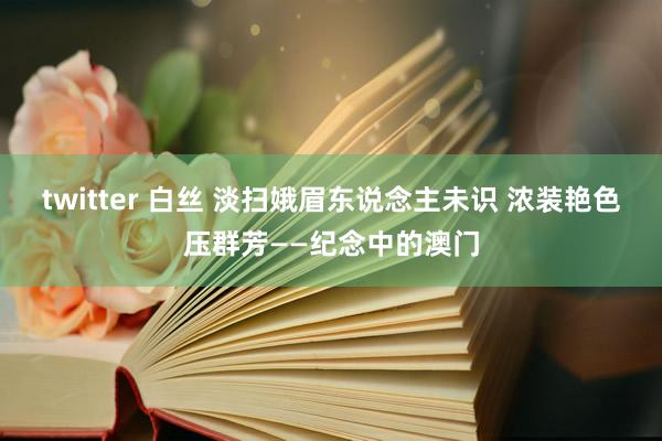 twitter 白丝 淡扫娥眉东说念主未识 浓装艳色压群芳——纪念中的澳门