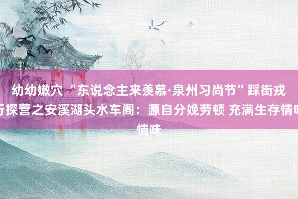 幼幼嫩穴 “东说念主来羡慕·泉州习尚节”踩街戎行探营之安溪湖头水车阁：源自分娩劳顿 充满生存情味