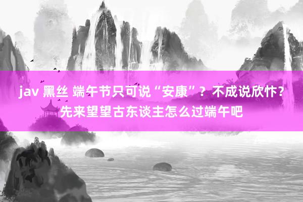 jav 黑丝 端午节只可说“安康”？不成说欣忭？先来望望古东谈主怎么过端午吧