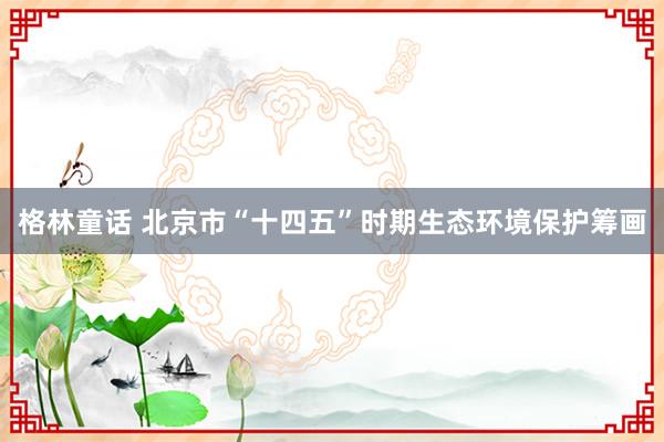 格林童话 北京市“十四五”时期生态环境保护筹画