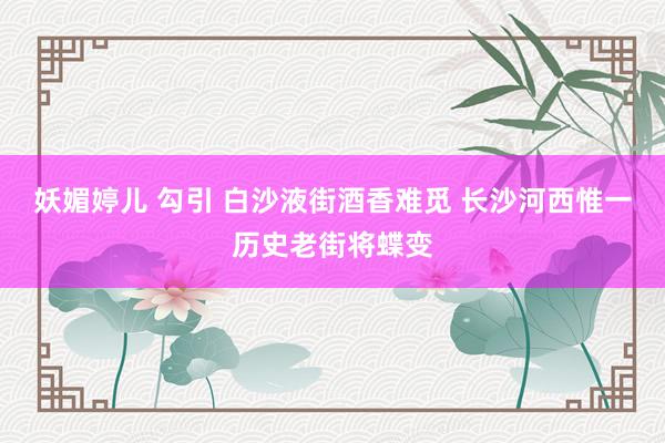 妖媚婷儿 勾引 白沙液街酒香难觅 长沙河西惟一历史老街将蝶变