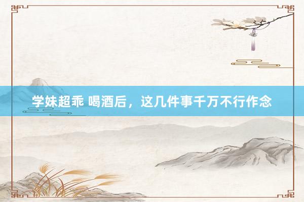 学妹超乖 喝酒后，这几件事千万不行作念