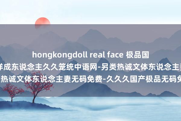 hongkongdoll real face 极品国产成东说念主av制服-亚洲西洋成东说念主久久笼统中语网-另类热诚文体东说念主妻无码免费-久久久国产极品无码免费专区