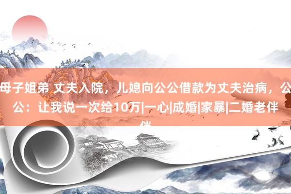 母子姐弟 丈夫入院，儿媳向公公借款为丈夫治病，公公：让我说一次给10万|一心|成婚|家暴|二婚老伴