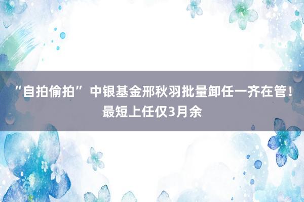 “自拍偷拍” 中银基金邢秋羽批量卸任一齐在管！最短上任仅3月余