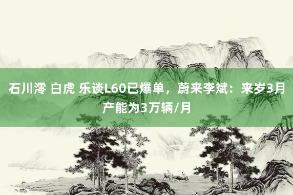 石川澪 白虎 乐谈L60已爆单，蔚来李斌：来岁3月产能为3万辆/月