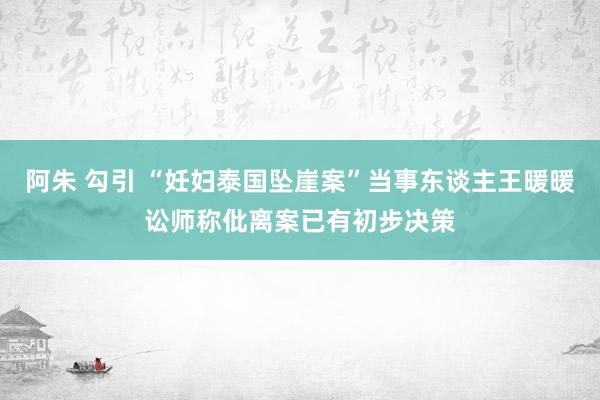 阿朱 勾引 “妊妇泰国坠崖案”当事东谈主王暖暖讼师称仳离案已有初步决策