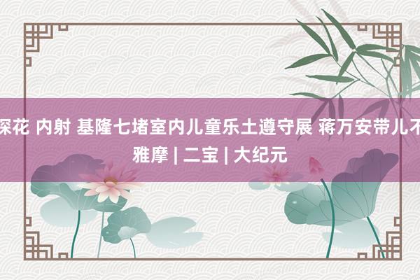 探花 内射 基隆七堵室内儿童乐土遵守展 蒋万安带儿不雅摩 | 二宝 | 大纪元