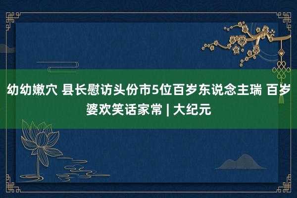 幼幼嫩穴 县长慰访头份市5位百岁东说念主瑞 百岁婆欢笑话家常 | 大纪元