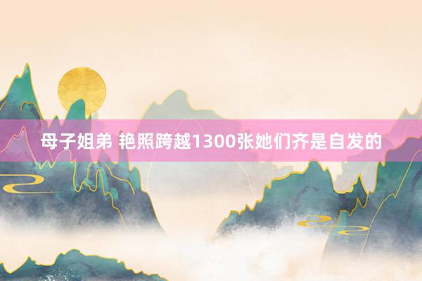 母子姐弟 艳照跨越1300张她们齐是自发的