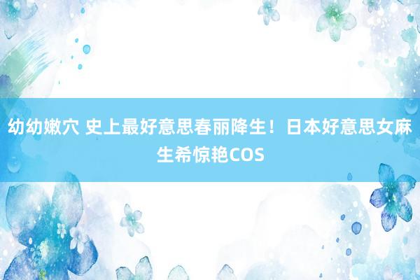 幼幼嫩穴 史上最好意思春丽降生！日本好意思女麻生希惊艳COS