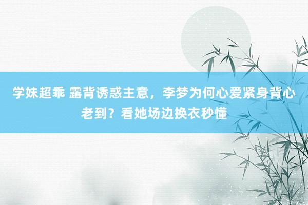 学妹超乖 露背诱惑主意，李梦为何心爱紧身背心老到？看她场边换衣秒懂