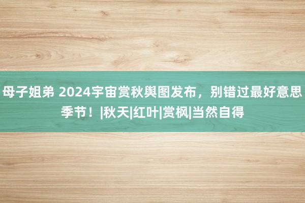 母子姐弟 2024宇宙赏秋舆图发布，别错过最好意思季节！|秋天|红叶|赏枫|当然自得