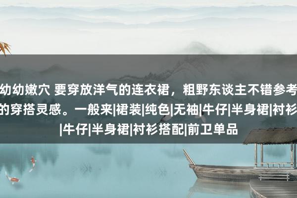 幼幼嫩穴 要穿放洋气的连衣裙，粗野东谈主不错参考素东谈主街拍的穿搭灵感。一般来|裙装|纯色|无袖|牛仔|半身裙|衬衫搭配|前卫单品