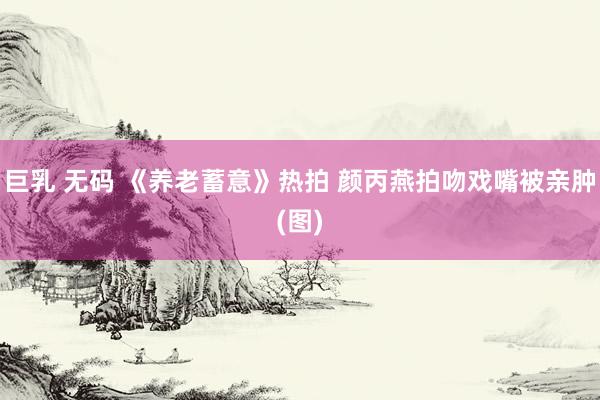 巨乳 无码 《养老蓄意》热拍 颜丙燕拍吻戏嘴被亲肿(图)