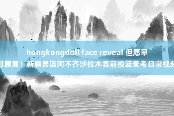hongkongdoll face reveal 但愿早日康复!新疆男篮阿不齐沙拉木赛前投篮查考日常视频