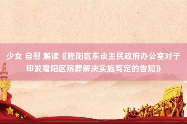 少女 自慰 解读《隆阳区东谈主民政府办公室对于印发隆阳区殡葬解决实施笃定的告知》