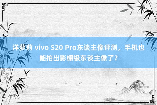 洋萝莉 vivo S20 Pro东谈主像评测，手机也能拍出影棚级东谈主像了？