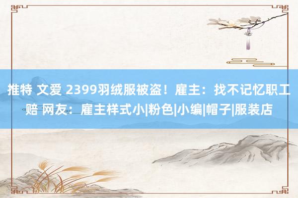 推特 文爱 2399羽绒服被盗！雇主：找不记忆职工赔 网友：雇主样式小|粉色|小编|帽子|服装店