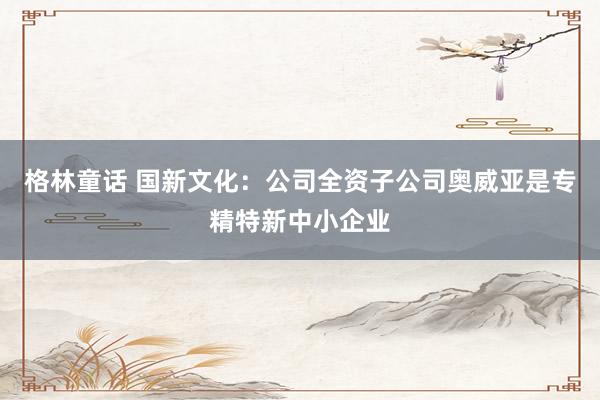 格林童话 国新文化：公司全资子公司奥威亚是专精特新中小企业