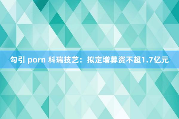 勾引 porn 科瑞技艺：拟定增募资不超1.7亿元