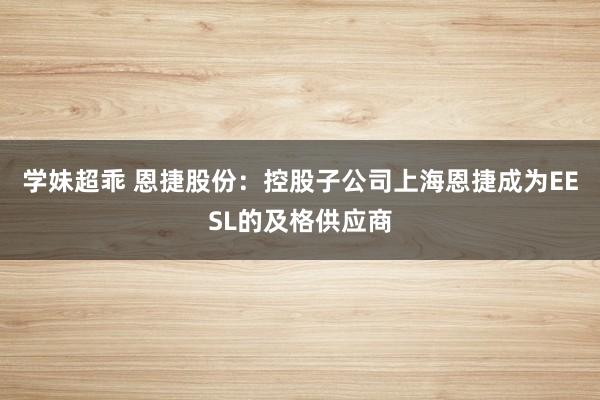 学妹超乖 恩捷股份：控股子公司上海恩捷成为EESL的及格供应商