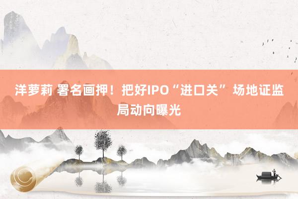 洋萝莉 署名画押！把好IPO“进口关” 场地证监局动向曝光