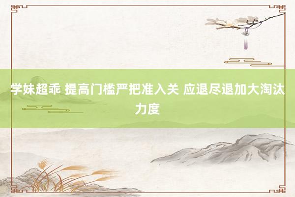 学妹超乖 提高门槛严把准入关 应退尽退加大淘汰力度