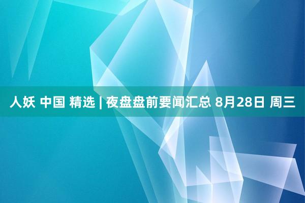 人妖 中国 精选 | 夜盘盘前要闻汇总 8月28日 周三
