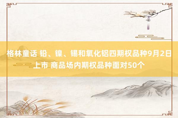 格林童话 铅、镍、锡和氧化铝四期权品种9月2日上市 商品场内期权品种面对50个