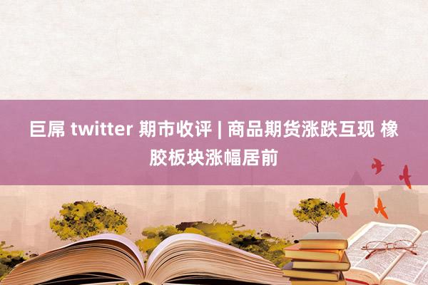巨屌 twitter 期市收评 | 商品期货涨跌互现 橡胶板块涨幅居前