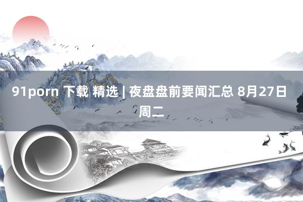 91porn 下载 精选 | 夜盘盘前要闻汇总 8月27日 周二