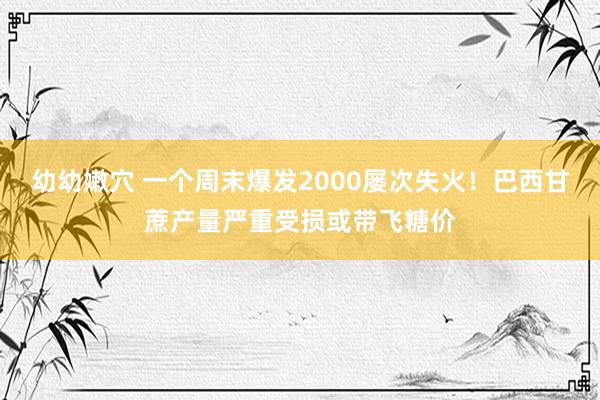 幼幼嫩穴 一个周末爆发2000屡次失火！巴西甘蔗产量严重受损或带飞糖价