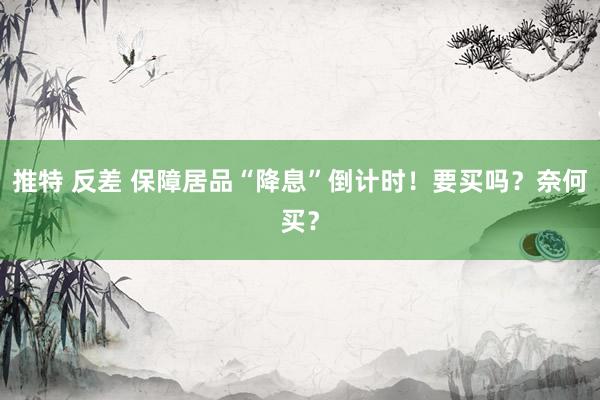 推特 反差 保障居品“降息”倒计时！要买吗？奈何买？