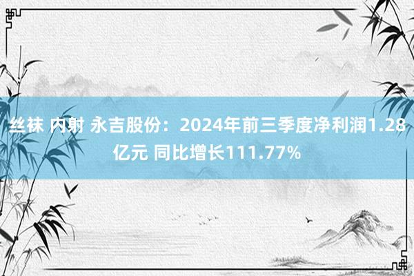 丝袜 内射 永吉股份：2024年前三季度净利润1.28亿元 同比增长111.77%