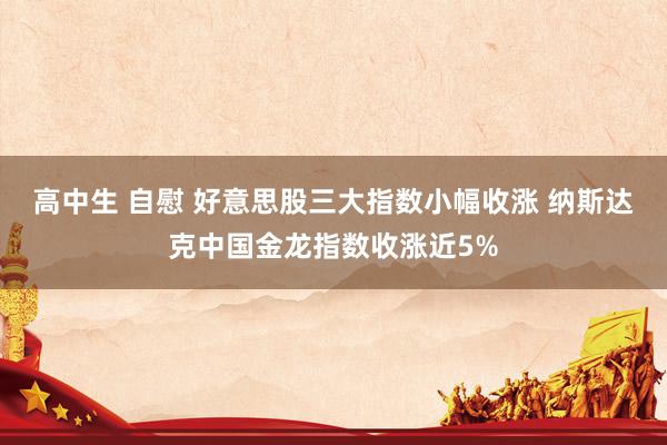 高中生 自慰 好意思股三大指数小幅收涨 纳斯达克中国金龙指数收涨近5%